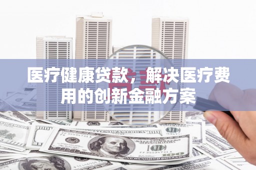 越西医疗健康贷款，解决医疗费用的创新金融方案
