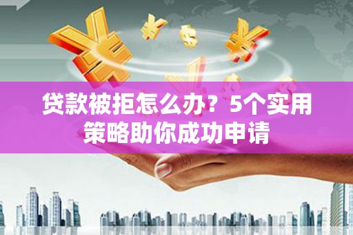 洪江贷款被拒怎么办？5个实用策略助你成功申请