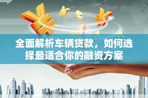 竹溪全面解析车辆贷款，如何选择最适合你的融资方案